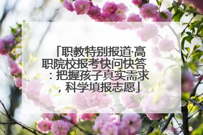 职教特别报道·高职院校报考快问快答：把握孩子真实需求，科学填报志愿