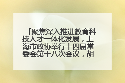 聚焦深入推进教育科技人才一体化发展，上海市政协举行十四届常委会第十八次会议，胡文容出席并讲话
