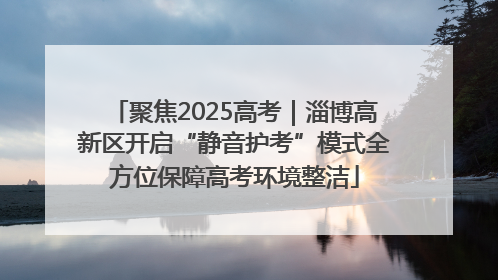 聚焦2025高考｜淄博高新区开启“静音护考”模式全方位保障高考环境整洁