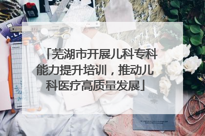 芜湖市开展儿科专科能力提升培训，推动儿科医疗高质量发展