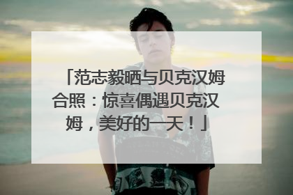 范志毅晒与贝克汉姆合照：惊喜偶遇贝克汉姆，美好的一天！