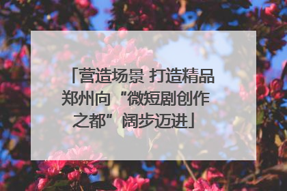 营造场景 打造精品 郑州向“微短剧创作之都”阔步迈进