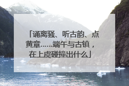 诵离骚、听古韵、点黄章……端午与古镇，在上虞碰撞出什么