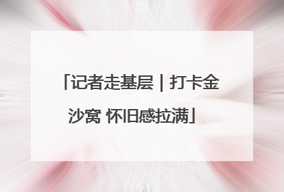 记者走基层｜打卡金沙窝 怀旧感拉满