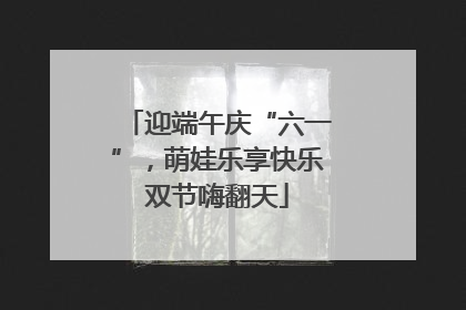 迎端午庆“六一”，萌娃乐享快乐双节嗨翻天