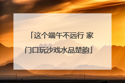 这个端午不远行 家门口玩沙戏水品楚韵