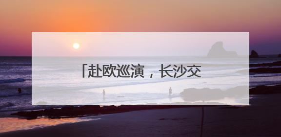 赴欧巡演，长沙交响乐团将首次出访保加利亚、奥地利
