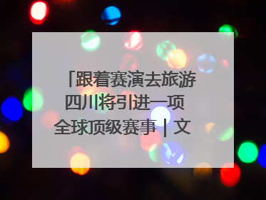 跟着赛演去旅游 四川将引进一项全球顶级赛事｜文旅融合看四川