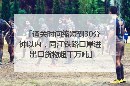 通关时间缩短到30分钟以内，同江铁路口岸进出口货物超千万吨