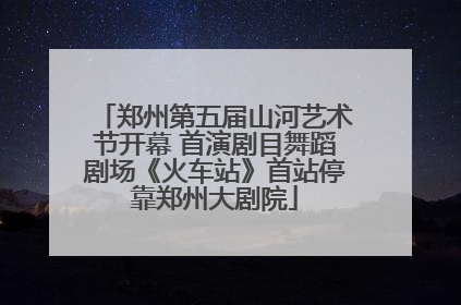 郑州第五届山河艺术节开幕 首演剧目舞蹈剧场《火车站》首站停靠郑州大剧院