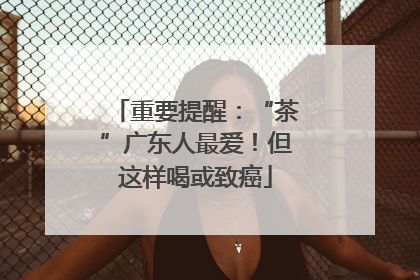 重要提醒：“茶”广东人最爱！但这样喝或致癌