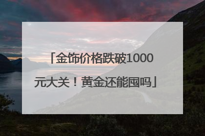 金饰价格跌破1000元大关！黄金还能囤吗