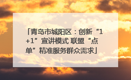 青岛市城阳区:创新“1+1”宣讲模式 联盟“点单”精准服务群众需求