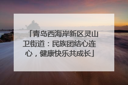 青岛西海岸新区灵山卫街道：民族团结心连心，健康快乐共成长