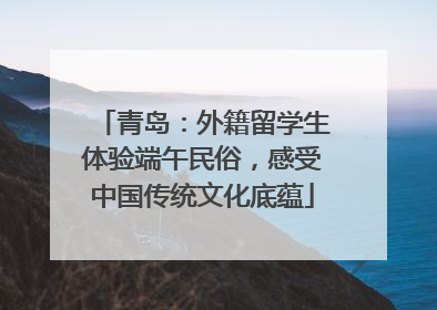青岛：外籍留学生体验端午民俗，感受中国传统文化底蕴