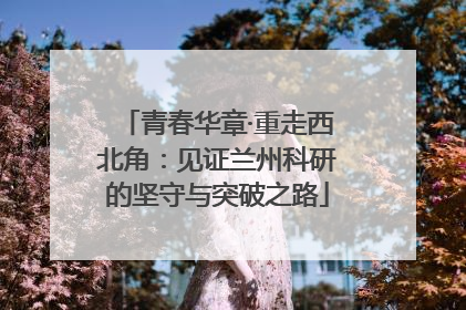 青春华章·重走西北角：见证兰州科研的坚守与突破之路