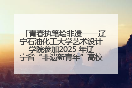 青春执笔绘非遗——辽宁石油化工大学艺术设计学院参加2025 年辽宁省“非遗新青年”高校优秀作品推荐活动