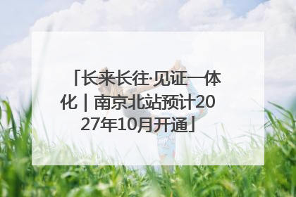 长来长往·见证一体化｜南京北站预计2027年10月开通