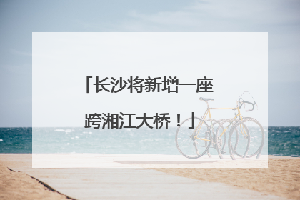 长沙将新增一座跨湘江大桥！