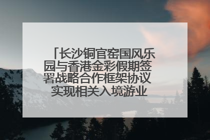 长沙铜官窑国风乐园与香港金彩假期签署战略合作框架协议 实现相关入境游业务增收超亿元