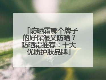 防晒霜哪个牌子的好保湿又防晒？防晒霜推荐：十大优质护肤品牌