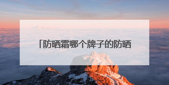 防晒霜哪个牌子的防晒效果好？2025值得尝试：热门红榜防晒！
