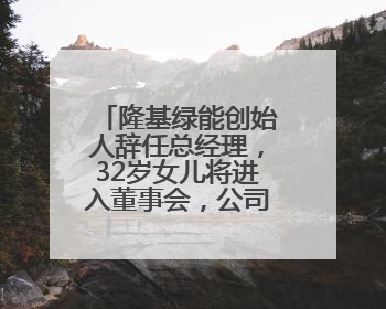 隆基绿能创始人辞任总经理，32岁女儿将进入董事会，公司去年亏86亿