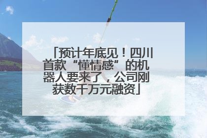 预计年底见！四川首款“懂情感”的机器人要来了，公司刚获数千万元融资