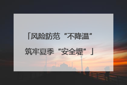 风险防范“不降温” 筑牢夏季“安全堤”