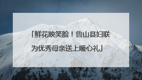 鲜花映笑脸！鲁山县妇联为优秀母亲送上暖心礼