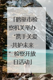 鹤壁市检察机关举办“携手关爱·共护未来”检察开放日活动