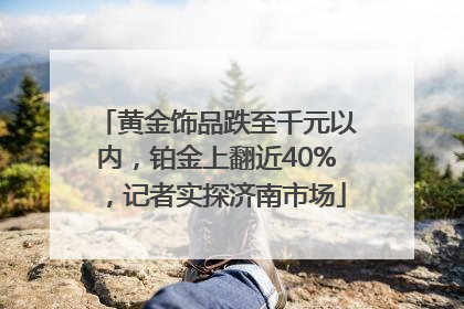 黄金饰品跌至千元以内，铂金上翻近40%，记者实探济南市场