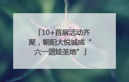 10+首展活动齐聚，朝阳大悦城成“六一遛娃圣地”