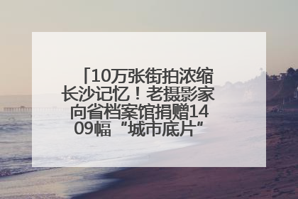 10万张街拍浓缩长沙记忆！老摄影家向省档案馆捐赠1409幅“城市底片”，有你的故事吗？