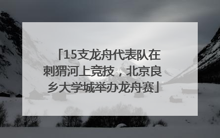 15支龙舟代表队在刺猬河上竞技，北京良乡大学城举办龙舟赛