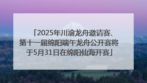 2025年川渝龙舟邀请赛、第十一届绵阳端午龙舟公开赛将于5月31日在绵阳仙海开赛