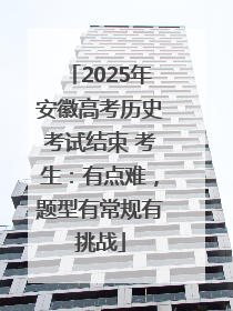 2025年安徽高考历史考试结束 考生：有点难，题型有常规有挑战