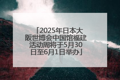 2025年日本大阪世博会中国馆福建活动周将于5月30日至6月1日举办