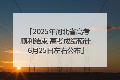 2025年河北省高考顺利结束 高考成绩预计6月25日左右公布
