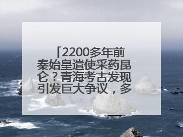 2200多年前秦始皇遣使采药昆仑？青海考古发现引发巨大争议，多方回应