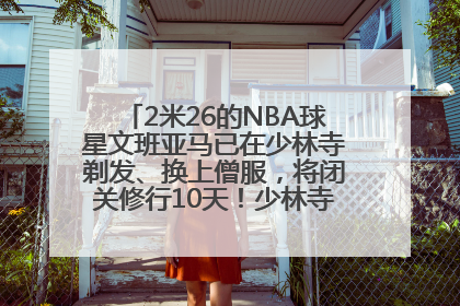 2米26的NBA球星文班亚马已在少林寺剃发、换上僧服，将闭关修行10天！少林寺回应：人在寺里