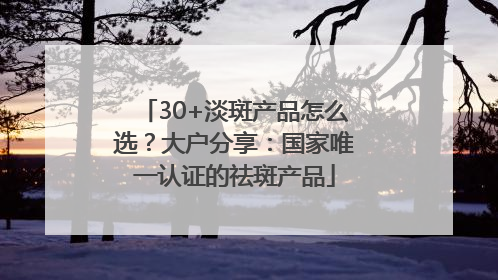 30+淡斑产品怎么选？大户分享：国家唯一认证的祛斑产品