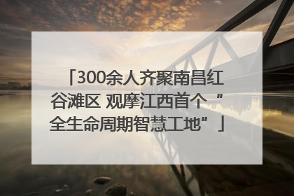 300余人齐聚南昌红谷滩区 观摩江西首个“全生命周期智慧工地”