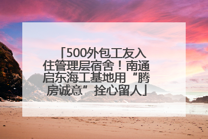 500外包工友入住管理层宿舍！南通启东海工基地用“腾房诚意”拴心留人
