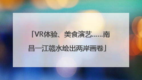 VR体验、美食演艺……南昌一江赣水绘出两岸画卷